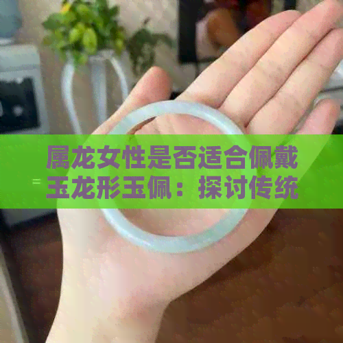 属龙女性是否适合佩戴玉龙形玉佩：探讨传统文化中的象征意义与个人魅力