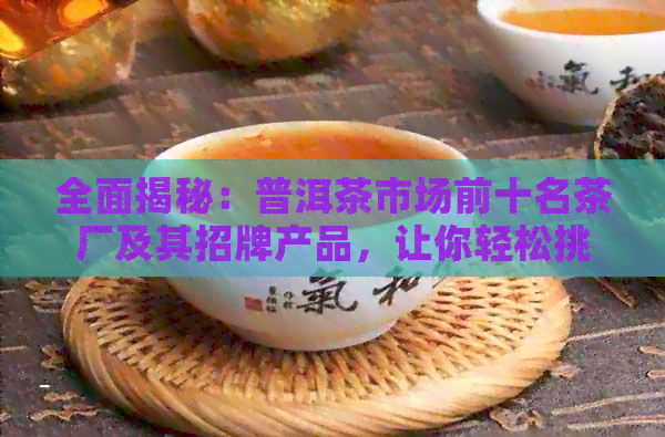 全面揭秘：普洱茶市场前十名茶厂及其招牌产品，让你轻松挑选高品质普洱茶