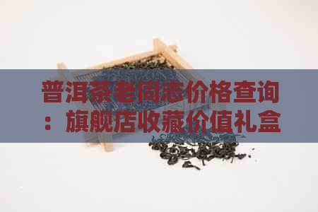 普洱茶老同志价格查询：旗舰店收藏价值礼盒懂过之一批报价