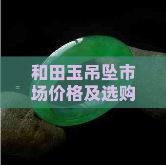 和田玉吊坠市场价格及选购指南：了解行情、品质与保养技巧