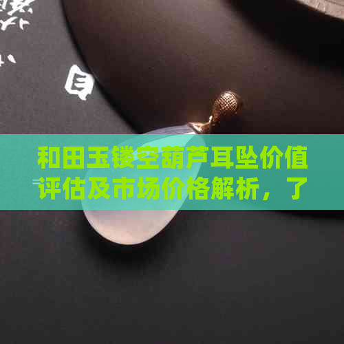 和田玉镂空葫芦耳坠价值评估及市场价格解析，了解其是否值得购买？