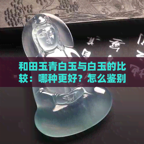 和田玉青白玉与白玉的比较：哪种更好？怎么鉴别真假？