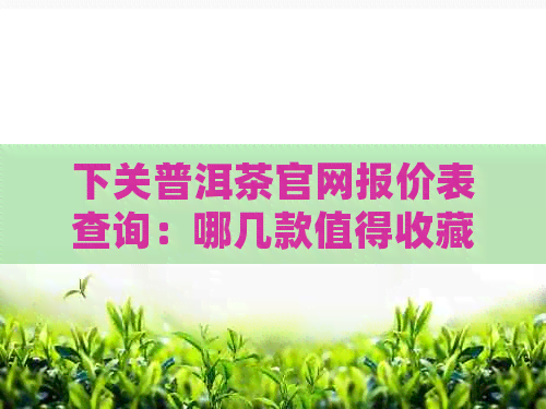 下关普洱茶官网报价表查询：哪几款值得收藏？下关普洱茶行情报价网告诉你！