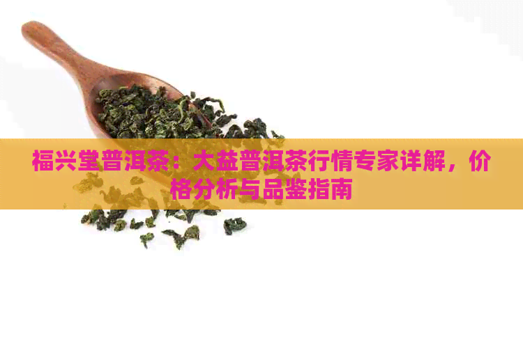 福兴堂普洱茶：大益普洱茶行情专家详解，价格分析与品鉴指南