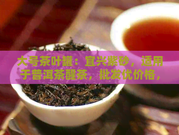 大号茶叶罐：宜兴紫砂，适用于普洱茶醒茶，批发优价格，源头货源供应