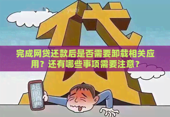 完成网贷还款后是否需要卸载相关应用？还有哪些事项需要注意？