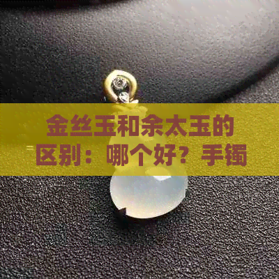 金丝玉和余太玉的区别：哪个好？手镯区别在哪里？佘太玉与金丝白玉有别。