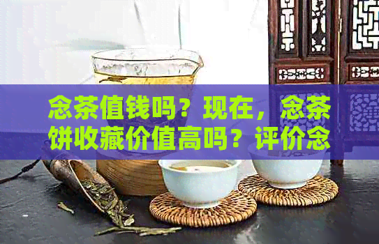 念茶值钱吗？现在，念茶饼收藏价值高吗？评价念版茶叶的质量和价值。