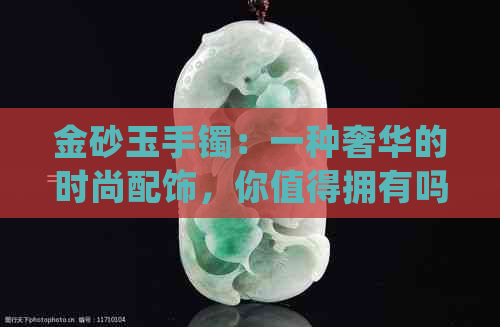 金砂玉手镯：一种奢华的时尚配饰，你值得拥有吗？