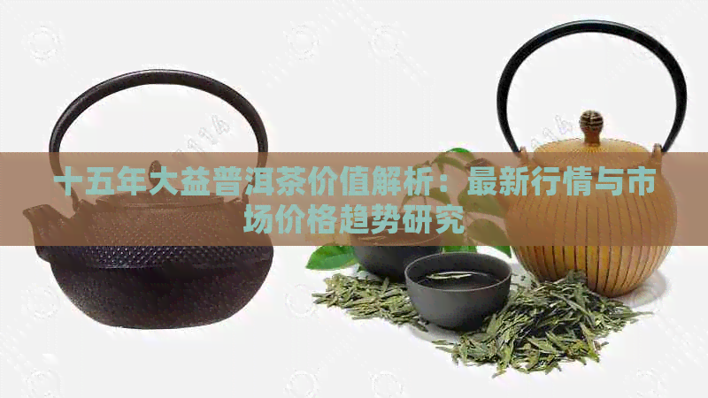 十五年大益普洱茶价值解析：最新行情与市场价格趋势研究