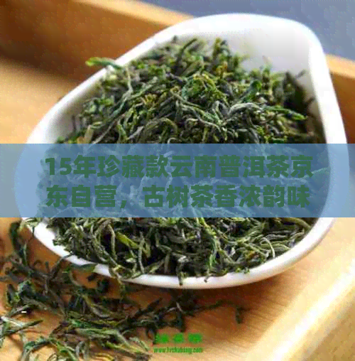 15年珍藏款云南普洱茶京东自营，古树茶香浓韵味独特