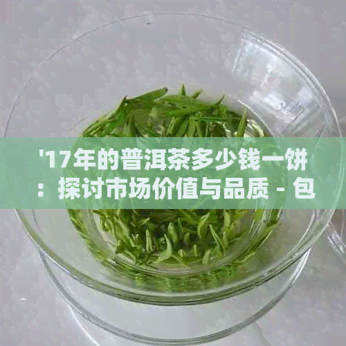 '17年的普洱茶多少钱一饼：探讨市场价值与品质 - 包含所有相关信息'