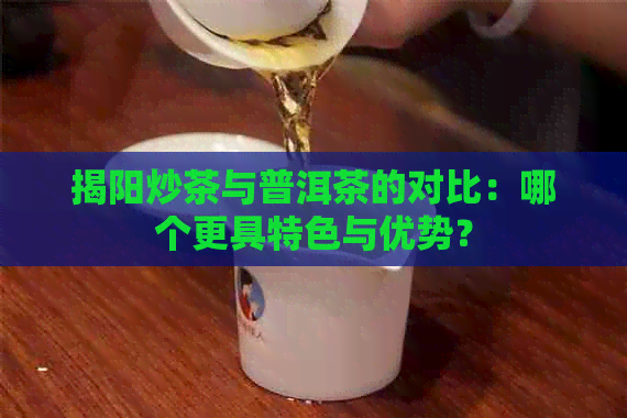 揭阳炒茶与普洱茶的对比：哪个更具特色与优势？