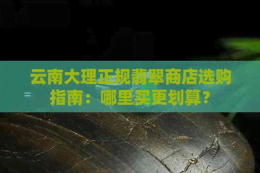 云南大理正规翡翠商店选购指南：哪里买更划算？