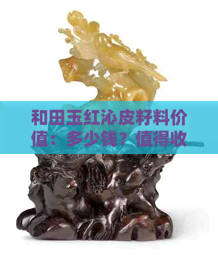 和田玉红沁皮籽料价值：多少钱？值得收藏吗？