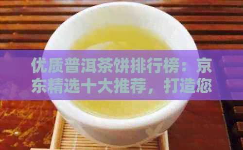 优质普洱茶饼排行榜：京东精选十大推荐，打造您的专属茶香世界