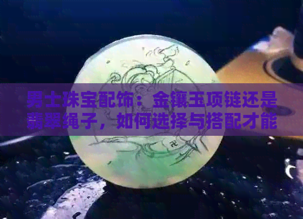 男士珠宝配饰：金镶玉项链还是翡翠绳子，如何选择与搭配才能既好看又时尚？