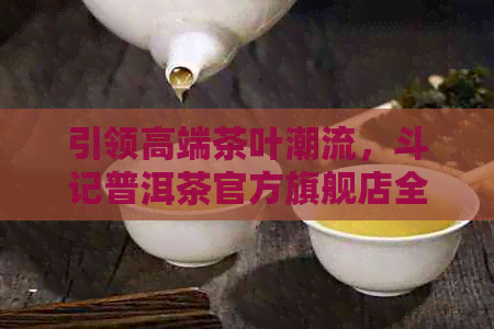 引领高端茶叶潮流，斗记普洱茶官方旗舰店全新上市