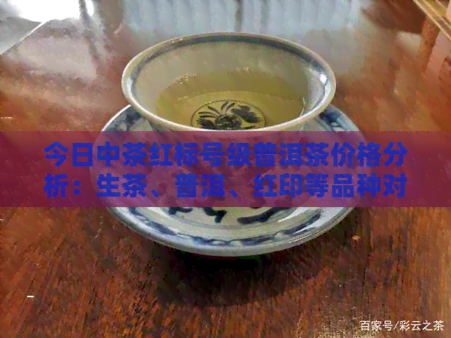 今日中茶红标号级普洱茶价格分析：生茶、普洱、红印等品种对比