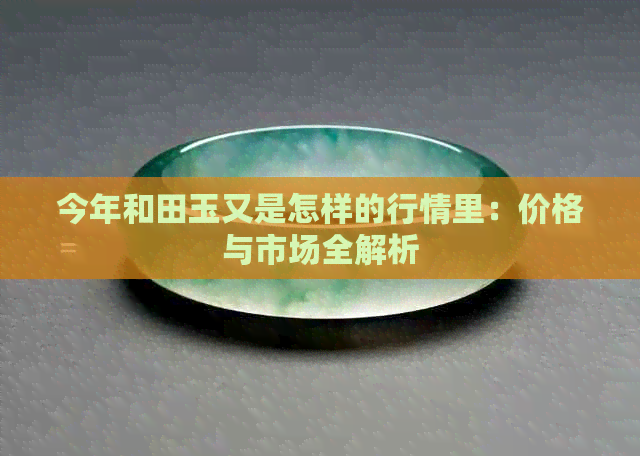 今年和田玉又是怎样的行情里：价格与市场全解析