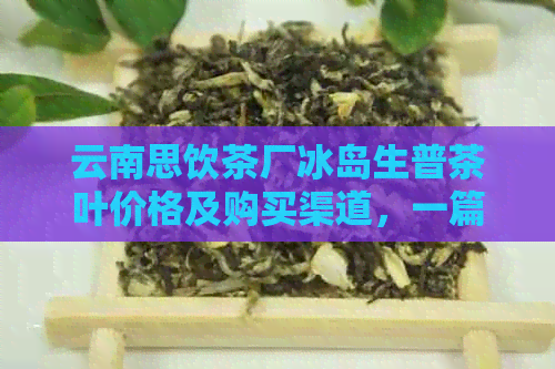 云南思饮茶厂冰岛生普茶叶价格及购买渠道，一篇文章全面解答您的疑问！