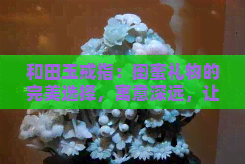 和田玉戒指：闺蜜礼物的完美选择，寓意深远，让女生更加独特迷人