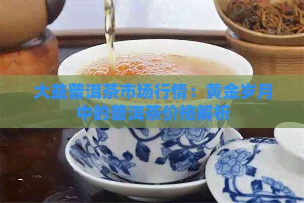 大益普洱茶市场行情：黄金岁月中的普洱茶价格解析