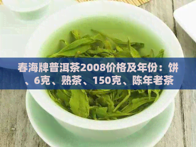 春海牌普洱茶2008价格及年份：饼、6克、熟茶、150克、陈年老茶