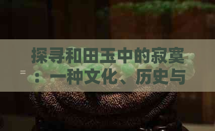 探寻和田玉中的寂寞：一种文化、历史与审美的交织体验