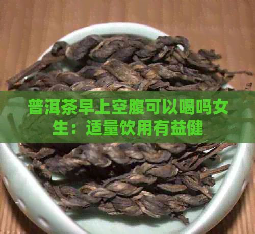 普洱茶早上空腹可以喝吗女生：适量饮用有益健