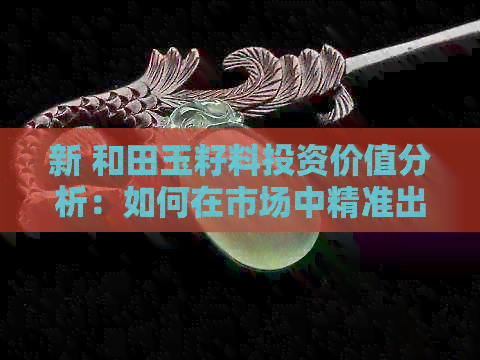 新 和田玉籽料投资价值分析：如何在市场中精准出手？