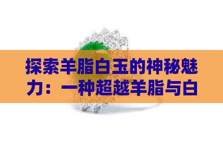 探索羊脂白玉的神秘魅力：一种超越羊脂与白玉界限的艺术表达