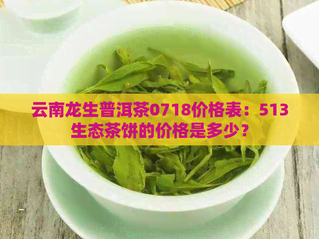 云南龙生普洱茶0718价格表：513生态茶饼的价格是多少？