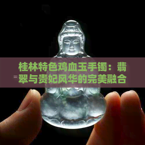 桂林特色鸡血玉手镯：翡翠与贵妃风华的完美融合，究竟有多贵？