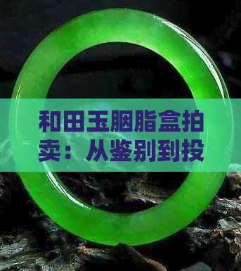 和田玉胭脂盒拍卖：从鉴别到投资，全面解析和田玉市场动态及收藏技巧