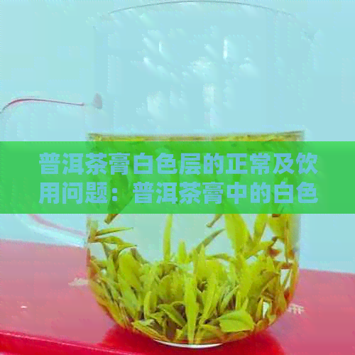 普洱茶膏白色层的正常及饮用问题：普洱茶膏中的白色层是什么？能喝吗？