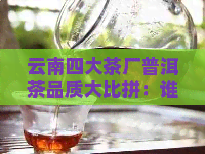 云南四大茶厂普洱茶品质大比拼：谁才是真正的普洱茶巨头？