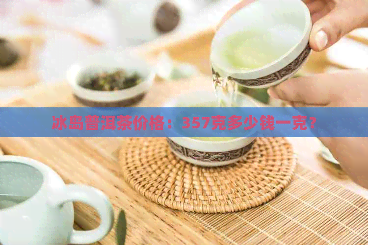 冰岛普洱茶价格：357克多少钱一克？