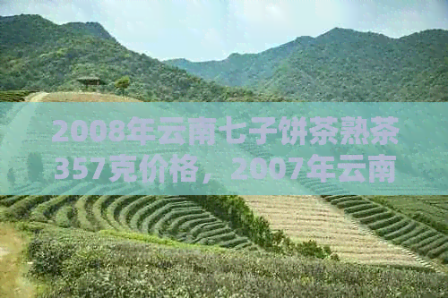 2008年云南七子饼茶熟茶357克价格，2007年云南七子饼茶生茶价格