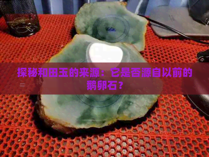 探秘和田玉的来源：它是否源自以前的鹅卵石？