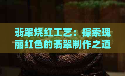 翡翠烧红工艺：探索瑰丽红色的翡翠制作之道