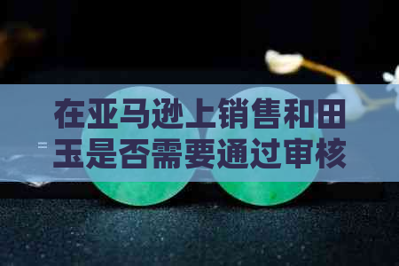 在亚马逊上销售和田玉是否需要通过审核？解答您的疑问并了解相关政策与流程