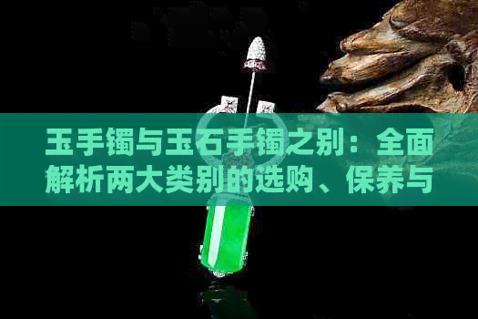 玉手镯与玉石手镯之别：全面解析两大类别的选购、保养与含义差异