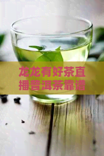 龙龙有好茶直播普洱茶靠谱吗- 茶叶直播带货靠谱选择