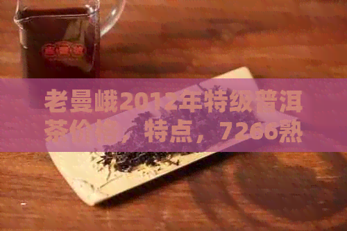 老曼峨2012年特级普洱茶价格，特点，7266熟茶，云南，7255年份，2017价格