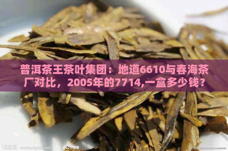 普洱茶王茶叶集团：地道6610与春海茶厂对比，2005年的7714,一盒多少钱？