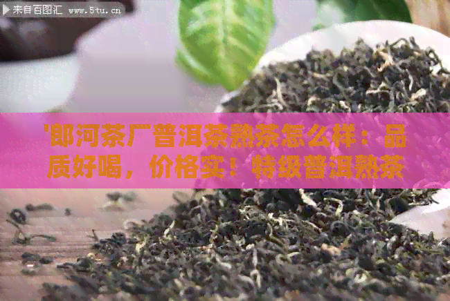 '郎河茶厂普洱茶熟茶怎么样：品质好喝，价格实！特级普洱熟茶体验分享'