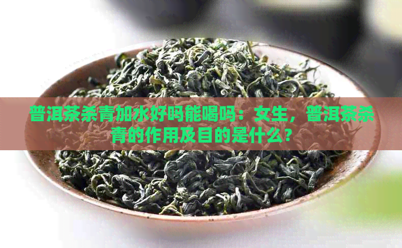 普洱茶杀青加水好吗能喝吗：女生，普洱茶杀青的作用及目的是什么？