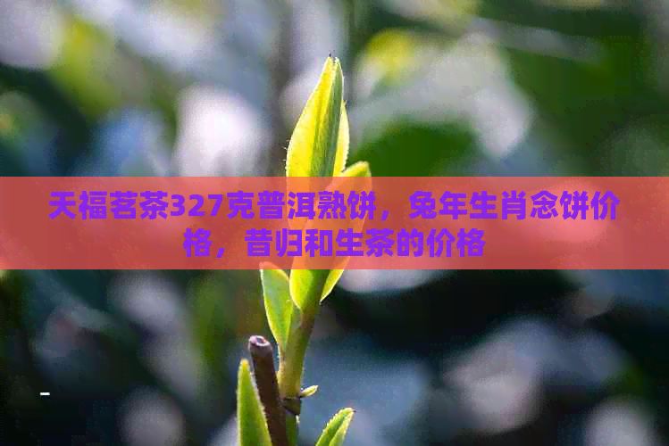 天福茗茶327克普洱熟饼，兔年生肖念饼价格，昔归和生茶的价格