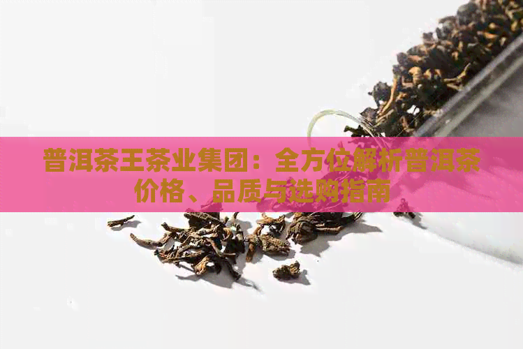 普洱茶王茶业集团：全方位解析普洱茶价格、品质与选购指南